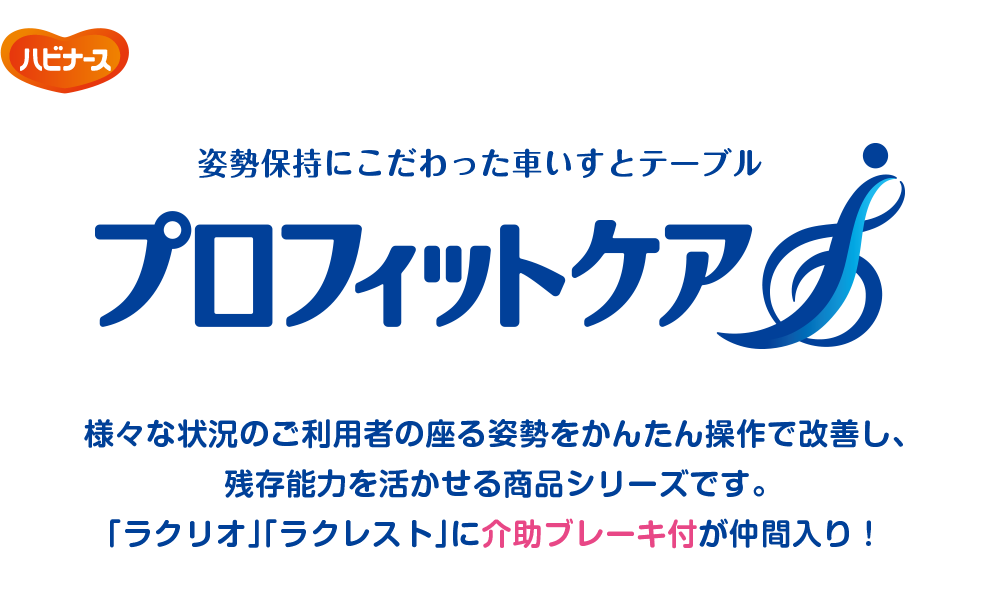姿勢保持にこだわった車いすとテーブル プロフィットケア 様々な状況のご利用者の座る姿勢をかんたん操作で改善し、残存能力を活かせる商品シリーズです。「ラクリオ」「ラクレスト」に介助ブレーキ付が仲間入り！
